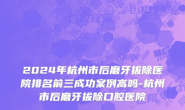 2024年杭州市后磨牙拔除医院排名前三成功案例高吗-杭州市后磨牙拔除口腔医院