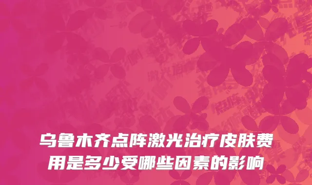 乌鲁木齐点阵激光治疗皮肤费用是多少受哪些因素的影响