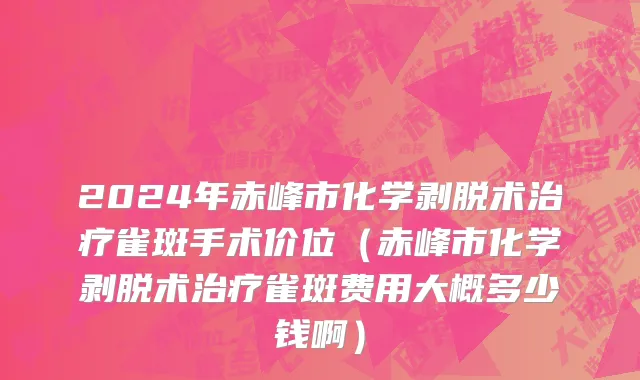 2024年赤峰市化学剥脱术治疗雀斑手术价位（赤峰市化学剥脱术治疗雀斑费用大概多少钱啊）