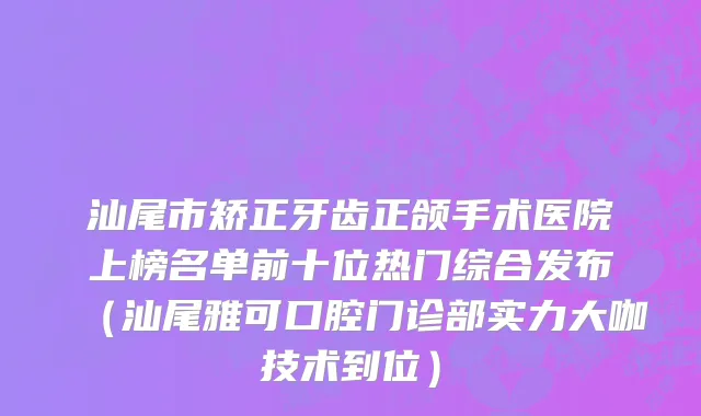 汕尾市矫正牙齿正颌手术医院上榜名单前十位热门综合发布（汕尾雅可口腔门诊部实力大咖技术到位）