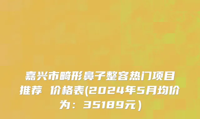 嘉兴市畸形鼻子整容热门项目推荐 价格表(2024年5月均价为：35189元）