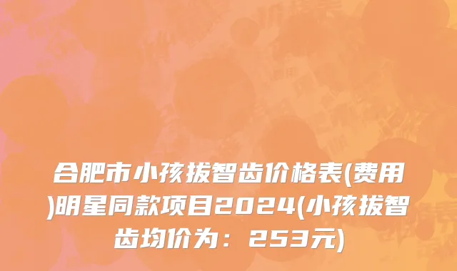 合肥市小孩拔智齿价格表(费用)明星同款项目2024(小孩拔智齿均价为：253元)