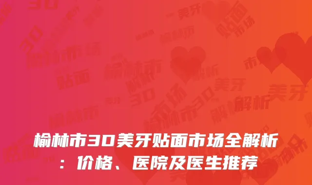 榆林市3D美牙贴面市场全解析：价格、医院及医生推荐