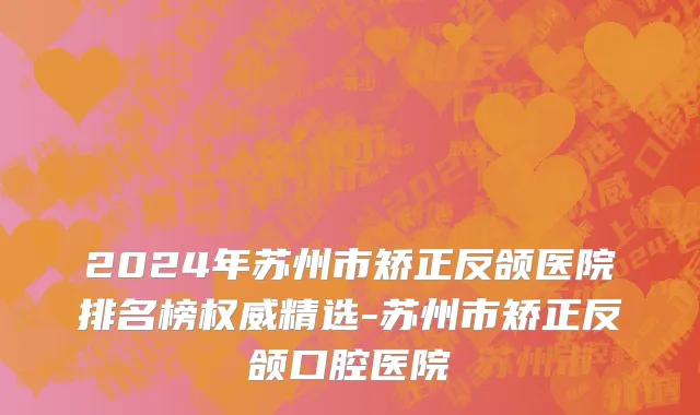2024年苏州市矫正反颌医院排名榜权威精选-苏州市矫正反颌口腔医院