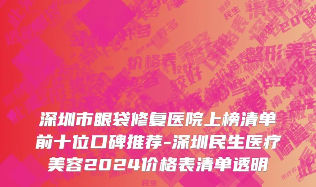 深圳市眼袋修复医院上榜清单前十位口碑推荐-深圳民生医疗美容2024价格表清单透明