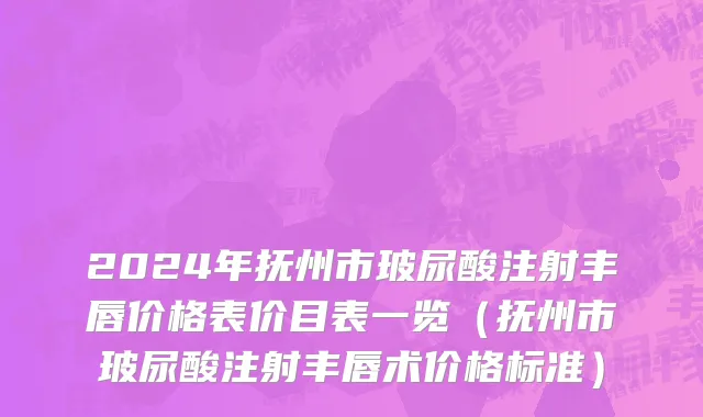 2024年抚州市玻尿酸注射丰唇价格表价目表一览（抚州市玻尿酸注射丰唇术价格标准）