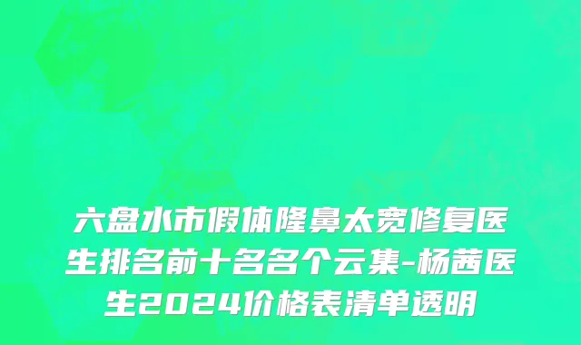 六盘水市假体隆鼻太宽修复医生排名前十名名个云集-杨茜医生2024价格表清单透明