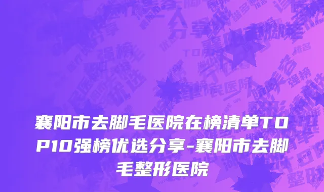 襄阳市去脚毛医院在榜清单TOP10强榜优选分享-襄阳市去脚毛整形医院