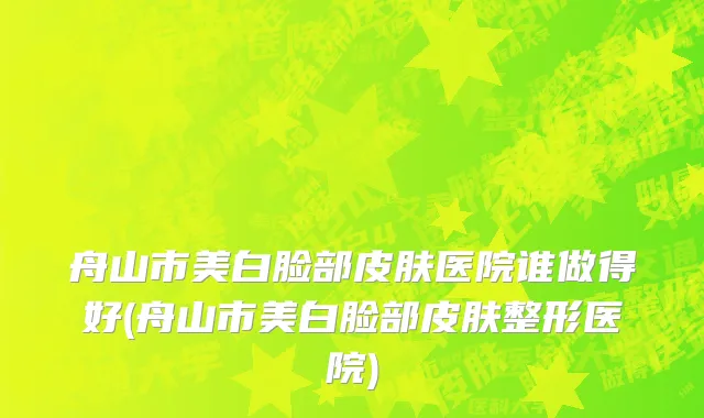 舟山市美白脸部皮肤医院谁做得好(舟山市美白脸部皮肤整形医院)