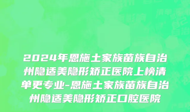 2024年恩施土家族苗族自治州隐适美隐形矫正医院上榜清单更专业-恩施土家族苗族自治州隐适美隐形矫正口腔医院