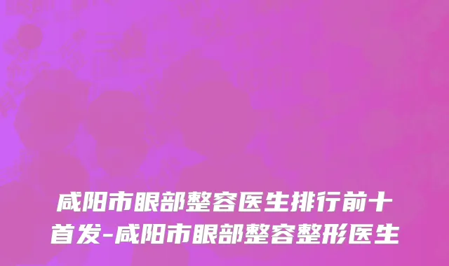 咸阳市眼部整容医生排行前十首发-咸阳市眼部整容整形医生