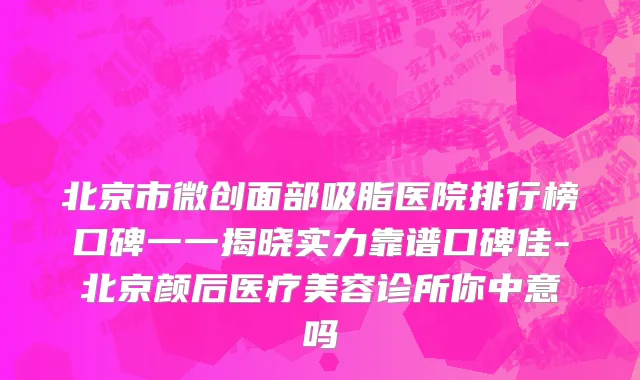 北京市微创面部吸脂医院排行榜口碑一一揭晓实力靠谱口碑佳-北京颜后医疗美容诊所你中意吗