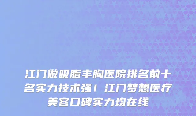 江门做吸脂丰胸医院排名前十名实力技术强！江门梦想医疗美容口碑实力均在线