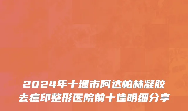 2024年十堰市阿达帕林凝胶去痘印整形医院前十佳明细分享