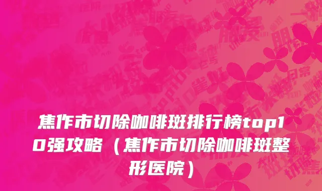 焦作市切除咖啡斑排行榜top10强攻略（焦作市切除咖啡斑整形医院）