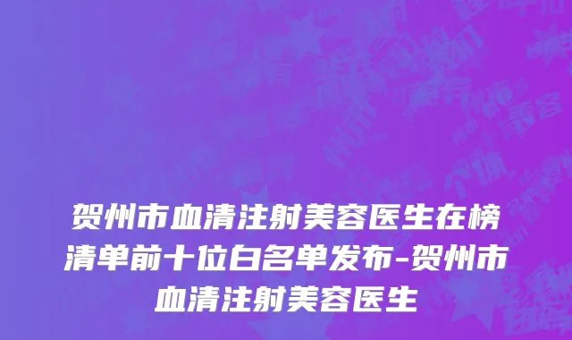 贺州市血清注射美容医生在榜清单前十位白名单发布-贺州市血清注射美容医生