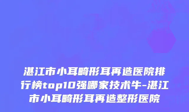 湛江市小耳畸形耳再造医院排行榜top10强哪家技术牛-湛江市小耳畸形耳再造整形医院