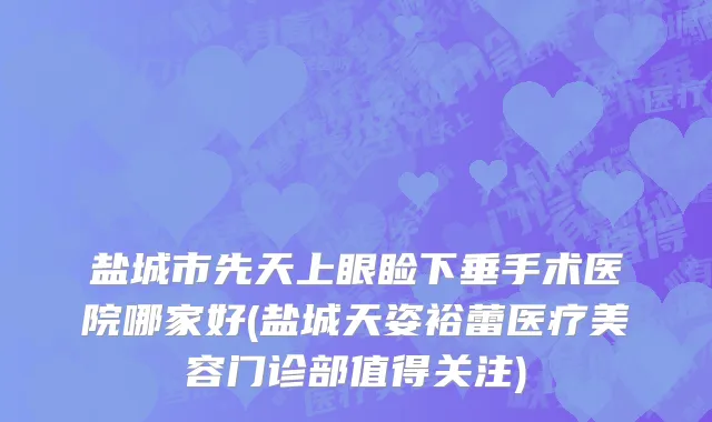 盐城市先天上眼睑下垂手术医院哪家好(盐城天姿裕蕾医疗美容门诊部值得关注)