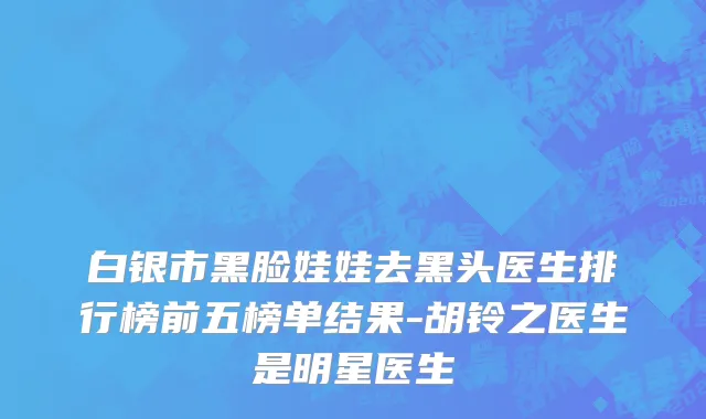 白银市黑脸娃娃去黑头医生排行榜前五榜单结果-胡铃之医生是明星医生