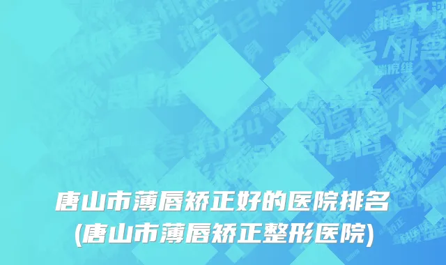 唐山市薄唇矫正好的医院排名(唐山市薄唇矫正整形医院)