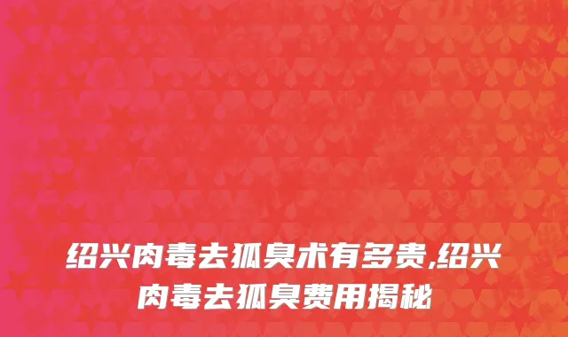 绍兴肉毒去狐臭术有多贵,绍兴肉毒去狐臭费用揭秘