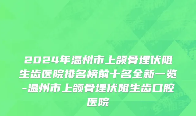2024年温州市上颌骨埋伏阻生齿医院排名榜前十名全新一览-温州市上颌骨埋伏阻生齿口腔医院