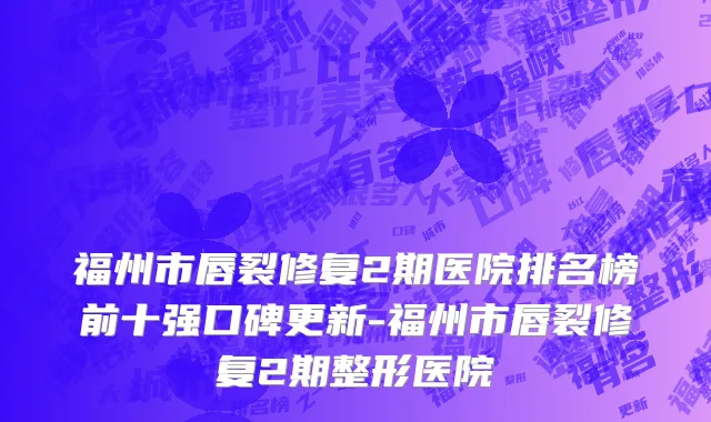 福州市唇裂修复2期医院排名榜前十强口碑更新-福州市唇裂修复2期整形医院