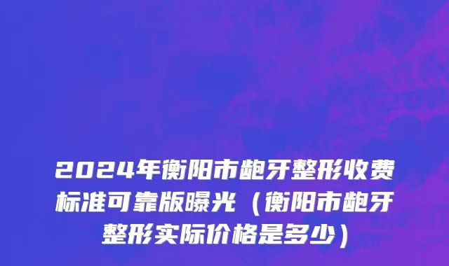 2024年衡阳市龅牙整形收费标准可靠版曝光（衡阳市龅牙整形实际价格是多少）