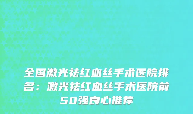 全国激光祛红血丝手术医院排名：激光祛红血丝手术医院前50强良心推荐