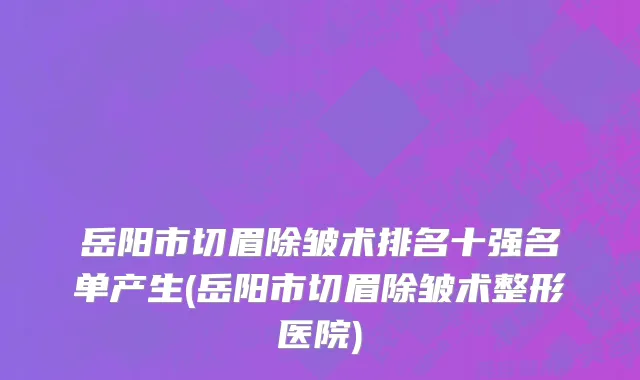 岳阳市切眉除皱术排名十强名单产生(岳阳市切眉除皱术整形医院)