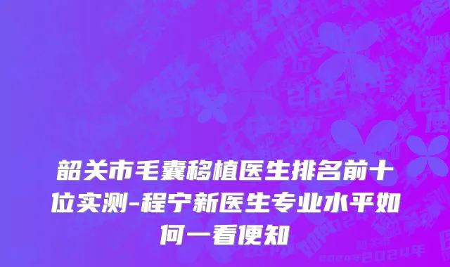 韶关市毛囊移植医生排名前十位实测-程宁新医生专业水平如何一看便知