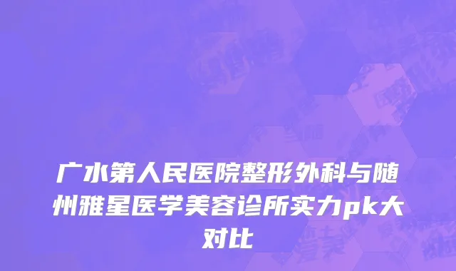 广水第人民医院整形外科与随州雅星医学美容诊所实力pk大对比