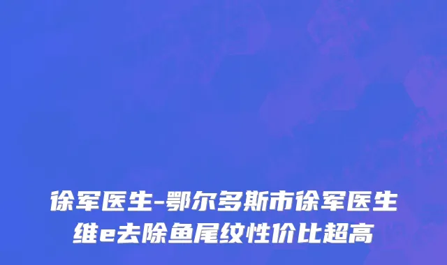 徐军医生-鄂尔多斯市徐军医生维e去除鱼尾纹性价比超高