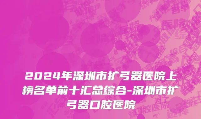 2024年深圳市扩弓器医院上榜名单前十汇总综合-深圳市扩弓器口腔医院