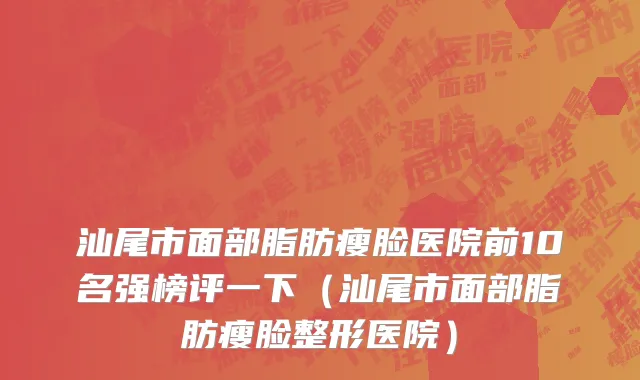 汕尾市面部脂肪瘦脸医院前10名强榜评一下（汕尾市面部脂肪瘦脸整形医院）
