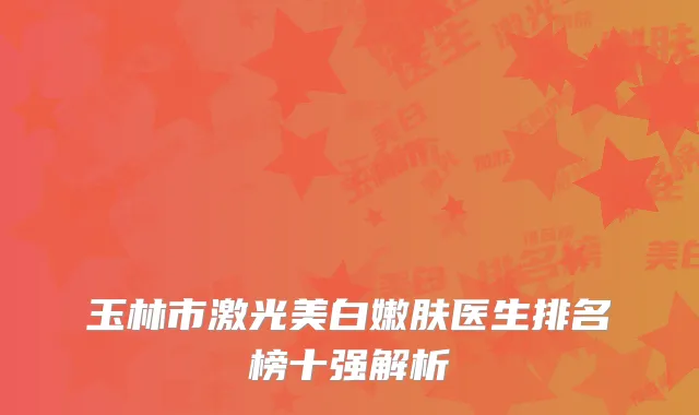 玉林市激光美白嫩肤医生排名榜十强解析