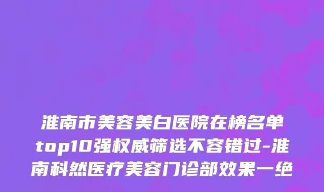 淮南市美容美白医院在榜名单top10强权威筛选不容错过-淮南科然医疗美容门诊部效果一绝