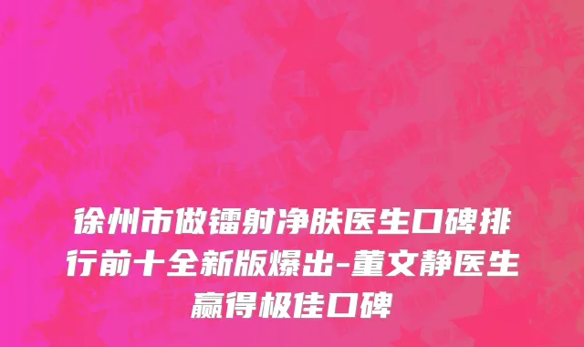 徐州市做镭射净肤医生口碑排行前十全新版爆出-董文静医生赢得极佳口碑