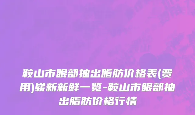 鞍山市眼部抽出脂肪价格表(费用)崭新新鲜一览-鞍山市眼部抽出脂肪价格行情
