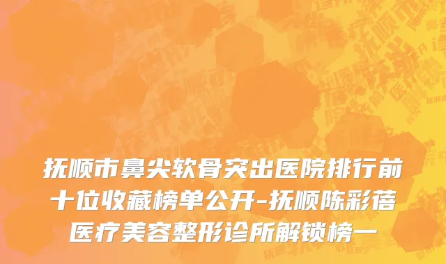 抚顺市鼻尖软骨突出医院排行前十位收藏榜单公开-抚顺陈彩蓓医疗美容整形诊所解锁榜一