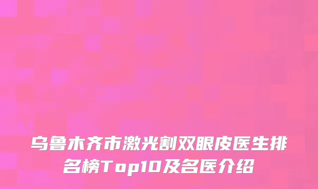 乌鲁木齐市激光割双眼皮医生排名榜Top10及名医介绍