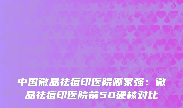 中国微晶祛痘印医院哪家强：微晶祛痘印医院前50硬核对比