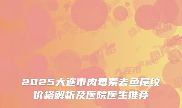 2025大连市肉毒素去鱼尾纹价格解析及医院医生推荐