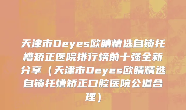 天津市Oeyes欧睛精选自锁托槽矫正医院排行榜前十强全新分享（天津市Oeyes欧睛精选自锁托槽矫正口腔医院公道合理）