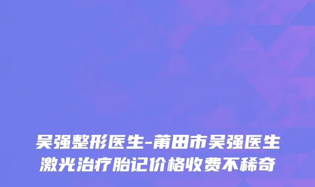 吴强整形医生-莆田市吴强医生激光治疗胎记价格收费不稀奇