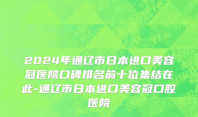 2024年通辽市日本进口美容冠医院口碑排名前十位集结在此-通辽市日本进口美容冠口腔医院