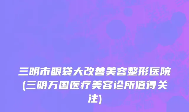 三明市眼袋大改善美容整形医院(三明万国医疗美容诊所值得关注)