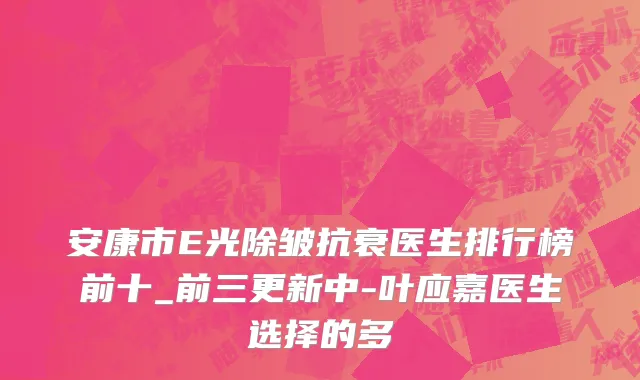 安康市E光除皱抗衰医生排行榜前十_前三更新中-叶应嘉医生选择的多