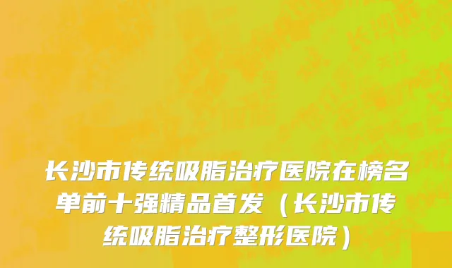 长沙市传统吸脂治疗医院在榜名单前十强精品首发（长沙市传统吸脂治疗整形医院）