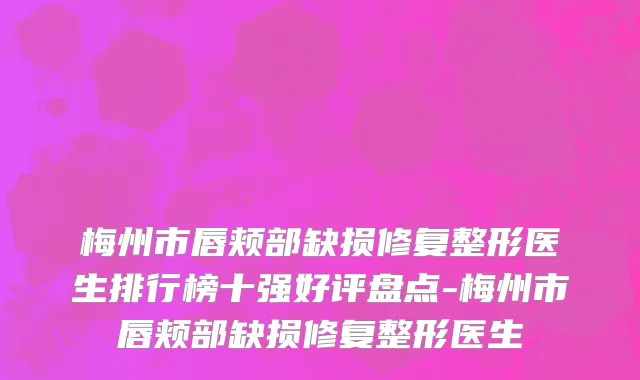 梅州市唇颊部缺损修复整形医生排行榜十强好评盘点-梅州市唇颊部缺损修复整形医生